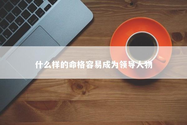 什么样的命格容易成为领导人物 什么样的命格容易成为领导人物