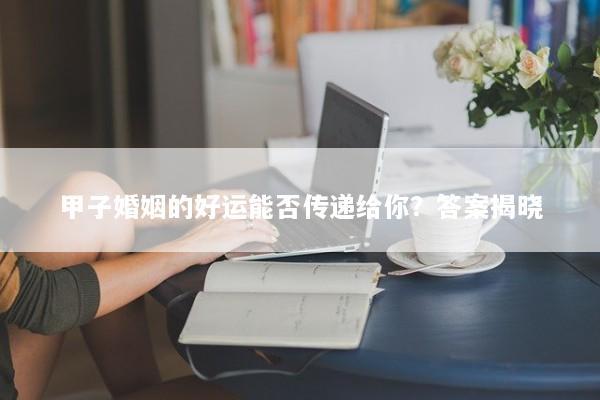 甲子婚姻的好运能否传递给你?答案揭晓 甲子婚姻的好运能否传递给你?答案揭晓