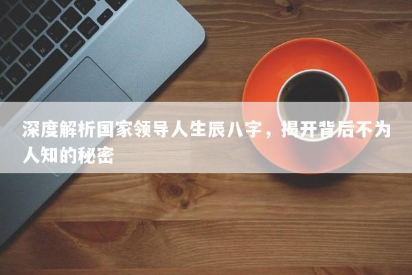 深度解析国家领导人生辰八字,揭开背后不为人知的秘密 深度解析国家领导人生辰八字,揭开背后不为人知的秘密