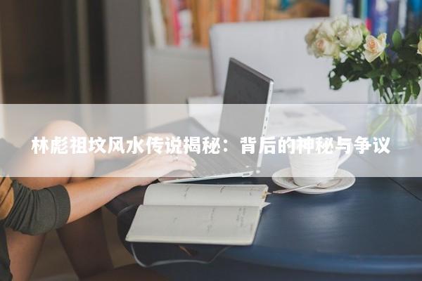 林彪祖坟风水传说揭秘:背后的神秘与争议 林彪祖坟风水传说揭秘:背后的神秘与争议