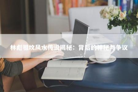 林彪祖坟风水传说揭秘：背后的神秘与争议