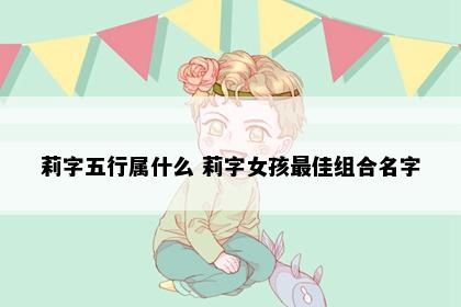 莉字五行属什么 莉字女孩最佳组合名字