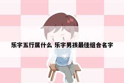 乐字五行属什么 乐字男孩最佳组合名字