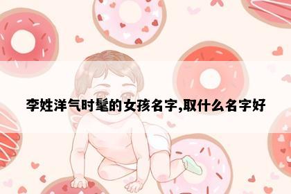 李姓洋气时髦的女孩名字,取什么名字好