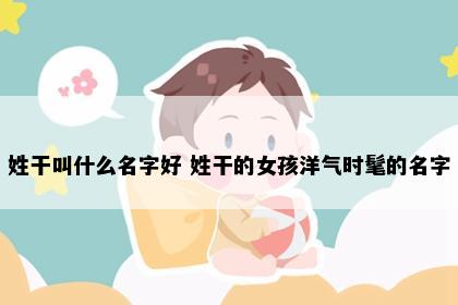 姓干叫什么名字好 姓干的女孩洋气时髦的名字