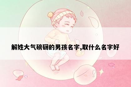 解姓大气磅礴的男孩名字,取什么名字好