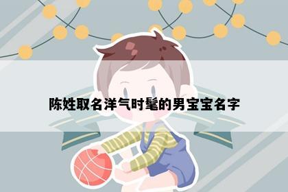 陈姓取名洋气时髦的男宝宝名字