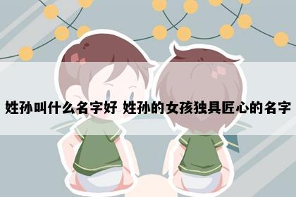 姓孙叫什么名字好 姓孙的女孩独具匠心的名字