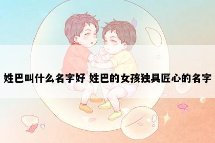 姓巴叫什么名字好 姓巴的女孩独具匠心的名字