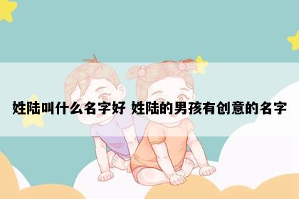 姓陆叫什么名字好 姓陆的男孩有创意的名字