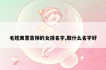 毛姓寓意吉祥的女孩名字,取什么名字好