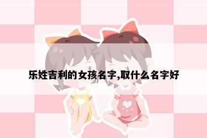 乐姓吉利的女孩名字,取什么名字好
