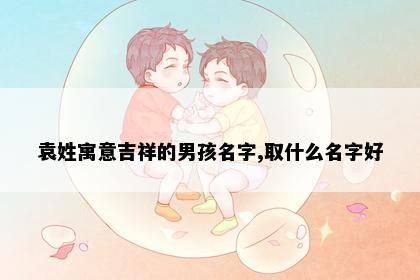 袁姓寓意吉祥的男孩名字,取什么名字好