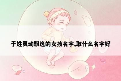 于姓灵动飘逸的女孩名字,取什么名字好