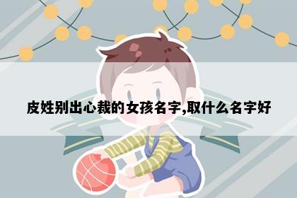 皮姓别出心裁的女孩名字,取什么名字好
