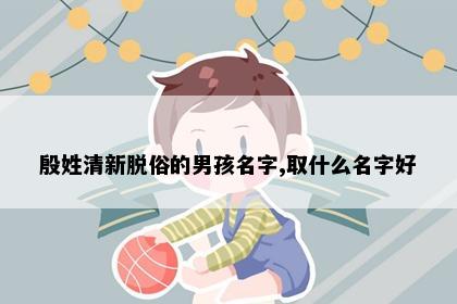 殷姓清新脱俗的男孩名字,取什么名字好