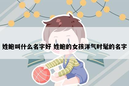 姓鲍叫什么名字好 姓鲍的女孩洋气时髦的名字
