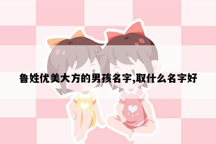 鲁姓优美大方的男孩名字,取什么名字好