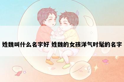 姓魏叫什么名字好 姓魏的女孩洋气时髦的名字