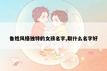 鲁姓风格独特的女孩名字,取什么名字好
