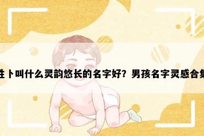 姓卜叫什么灵韵悠长的名字好？男孩名字灵感合集