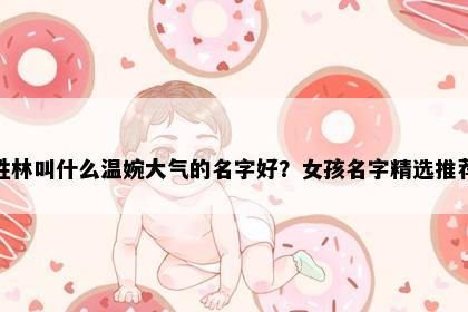 姓林叫什么温婉大气的名字好？女孩名字精选推荐