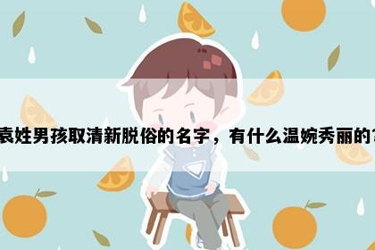 袁姓男孩取清新脱俗的名字，有什么温婉秀丽的？