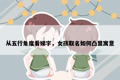 从五行角度看娣字，女孩取名如何凸显寓意