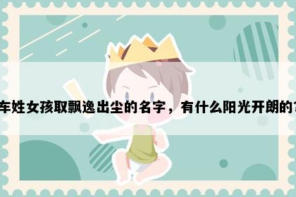 车姓女孩取飘逸出尘的名字，有什么阳光开朗的？