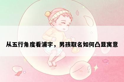 从五行角度看浦字，男孩取名如何凸显寓意