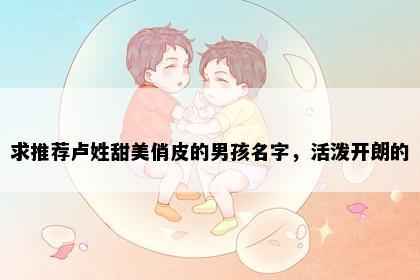 求推荐卢姓甜美俏皮的男孩名字，活泼开朗的