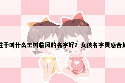 姓干叫什么玉树临风的名字好？女孩名字灵感合集