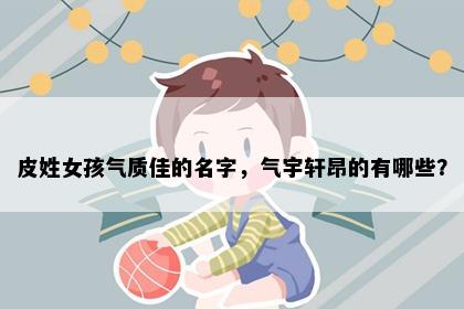 皮姓女孩气质佳的名字，气宇轩昂的有哪些？