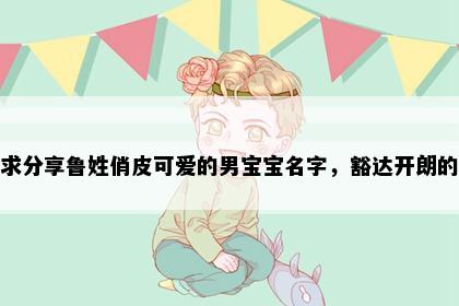 求分享鲁姓俏皮可爱的男宝宝名字，豁达开朗的