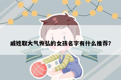 戚姓取大气恢弘的女孩名字有什么推荐？