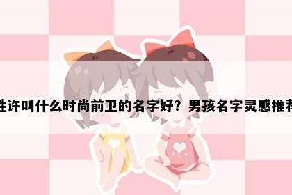 姓许叫什么时尚前卫的名字好？男孩名字灵感推荐