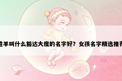 姓羊叫什么豁达大度的名字好？女孩名字精选推荐