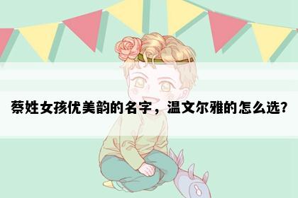 蔡姓女孩优美韵的名字，温文尔雅的怎么选？