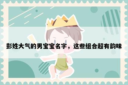彭姓大气的男宝宝名字，这些组合超有韵味