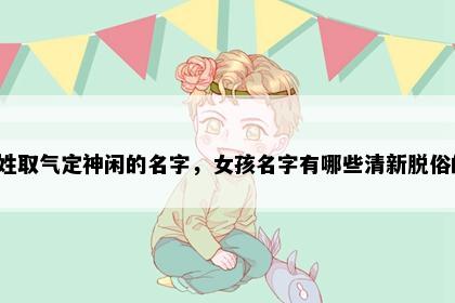 俞姓取气定神闲的名字，女孩名字有哪些清新脱俗的？