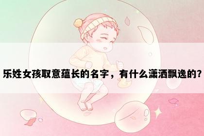 乐姓女孩取意蕴长的名字，有什么潇洒飘逸的？