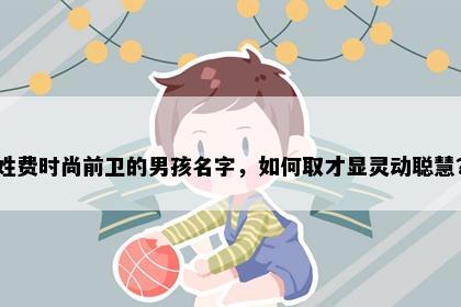 姓费时尚前卫的男孩名字，如何取才显灵动聪慧？