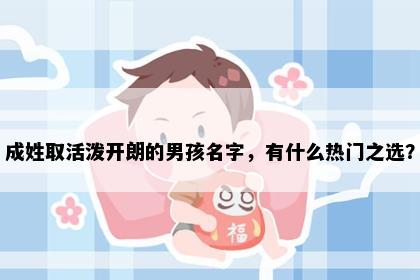 成姓取活泼开朗的男孩名字，有什么热门之选？