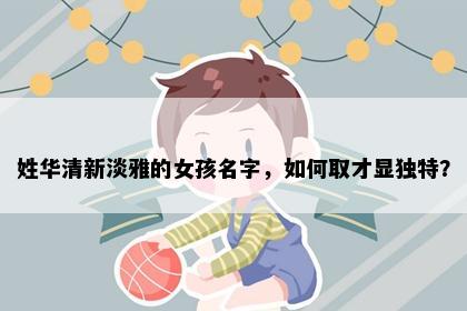 姓华清新淡雅的女孩名字，如何取才显独特？