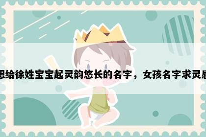 想给徐姓宝宝起灵韵悠长的名字，女孩名字求灵感