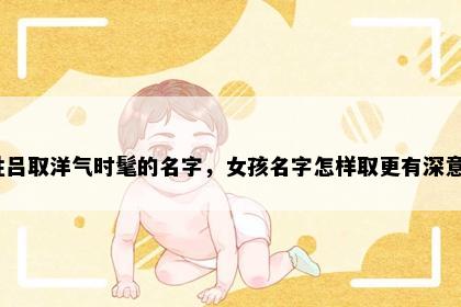 姓吕取洋气时髦的名字，女孩名字怎样取更有深意？