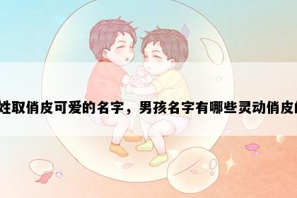 宋姓取俏皮可爱的名字，男孩名字有哪些灵动俏皮的？