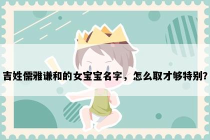 吉姓儒雅谦和的女宝宝名字，怎么取才够特别？