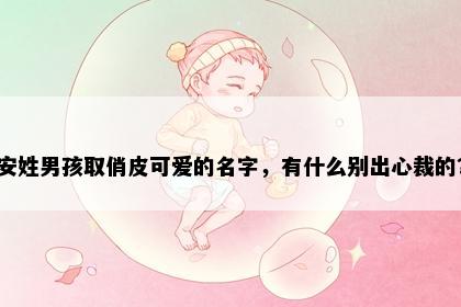 安姓男孩取俏皮可爱的名字，有什么别出心裁的？